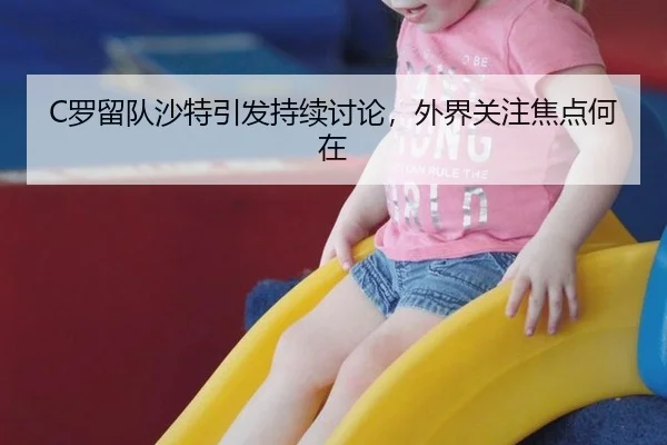 C罗留队沙特引发持续讨论，外界关注焦点何在