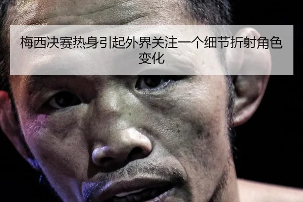 梅西决赛热身引起外界关注一个细节折射角色变化